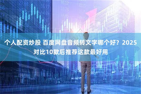 个人配资炒股 百度网盘音频转文字哪个好？2025对比10款后推荐这款最好用