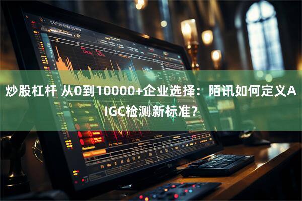 炒股杠杆 从0到10000+企业选择：陌讯如何定义AIGC检测新标准？
