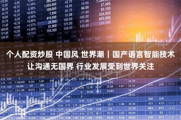 个人配资炒股 中国风 世界潮｜国产语言智能技术让沟通无国界 行业发展受到世界关注