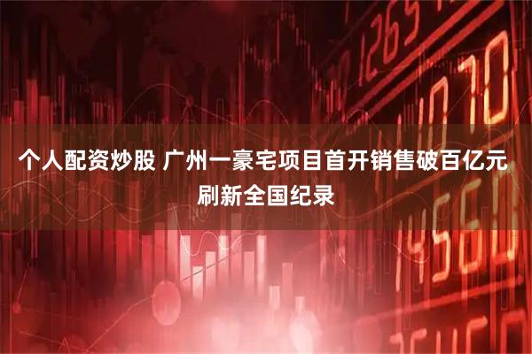 个人配资炒股 广州一豪宅项目首开销售破百亿元 刷新全国纪录