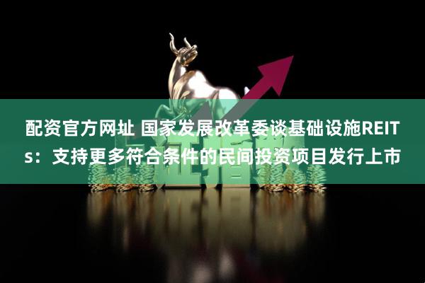 配资官方网址 国家发展改革委谈基础设施REITs：支持更多符合条件的民间投资项目发行上市