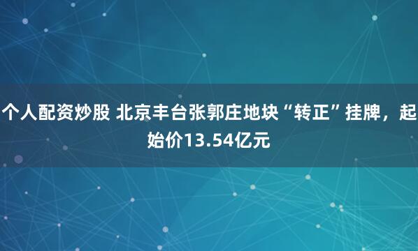 个人配资炒股 北京丰台张郭庄地块“转正”挂牌，起始价13.54亿元