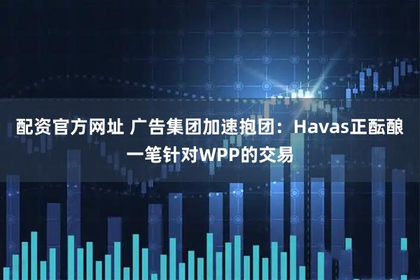 配资官方网址 广告集团加速抱团：Havas正酝酿一笔针对WPP的交易