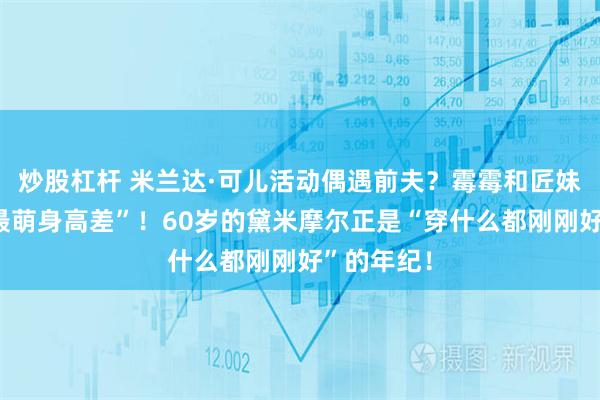 炒股杠杆 米兰达·可儿活动偶遇前夫？霉霉和匠妹这才是“最萌身高差”！60岁的黛米摩尔正是“穿什么都刚刚好”的年纪！