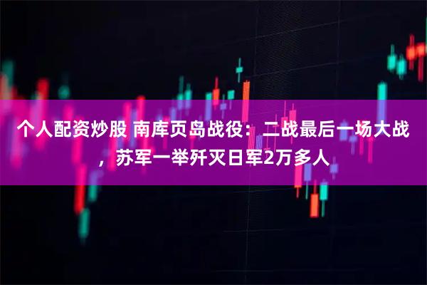 个人配资炒股 南库页岛战役：二战最后一场大战，苏军一举歼灭日军2万多人