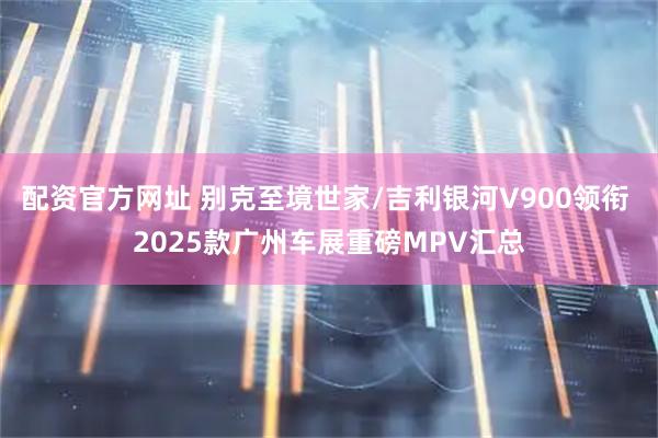 配资官方网址 别克至境世家/吉利银河V900领衔 2025款广州车展重磅MPV汇总