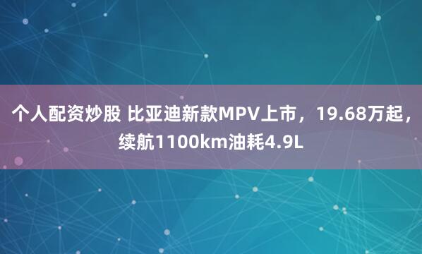 个人配资炒股 比亚迪新款MPV上市，19.68万起，续航1100km油耗4.9L