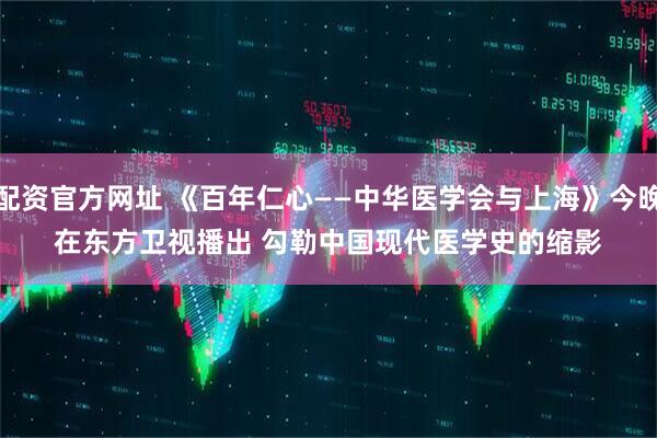 配资官方网址 《百年仁心——中华医学会与上海》今晚在东方卫视播出 勾勒中国现代医学史的缩影