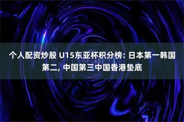 个人配资炒股 U15东亚杯积分榜: 日本第一韩国第二, 中国第三中国香港垫底