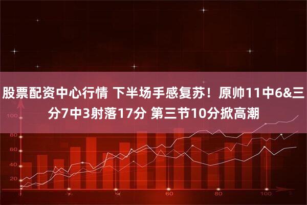 股票配资中心行情 下半场手感复苏！原帅11中6&三分7中3射落17分 第三节10分掀高潮