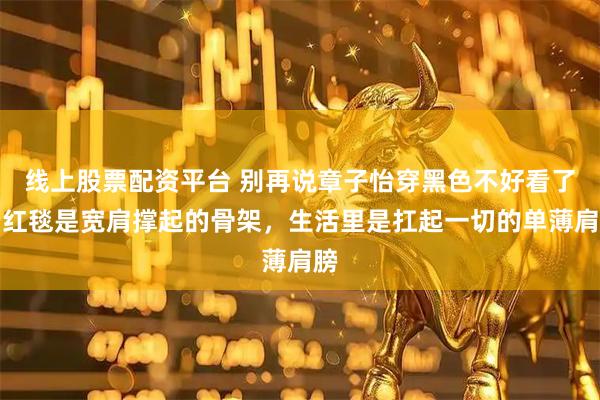 线上股票配资平台 别再说章子怡穿黑色不好看了，红毯是宽肩撑起的骨架，生活里是扛起一切的单薄肩膀