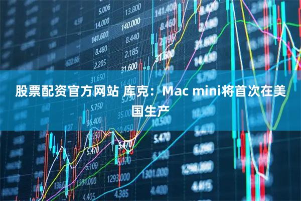 股票配资官方网站 库克：Mac mini将首次在美国生产