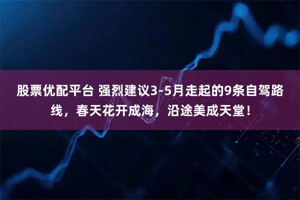 股票优配平台 强烈建议3-5月走起的9条自驾路线，春天花开成海，沿途美成天堂！
