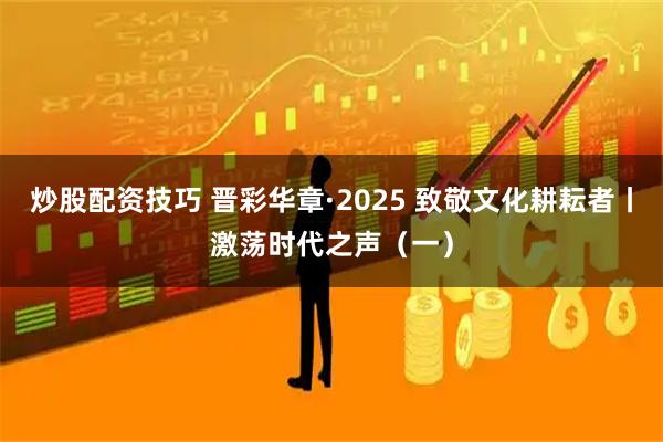 炒股配资技巧 晋彩华章·2025 致敬文化耕耘者丨激荡时代之声（一）