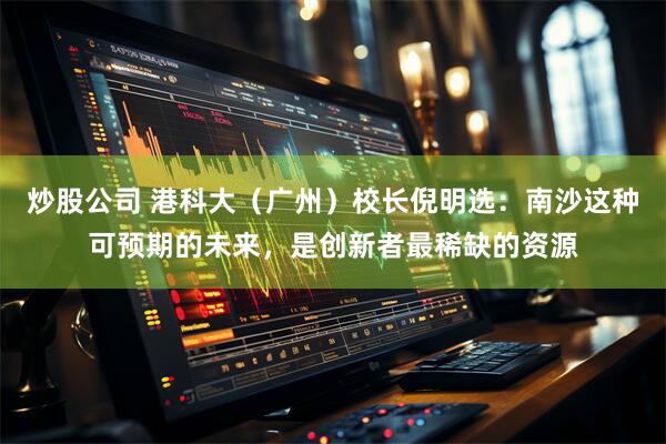 炒股公司 港科大（广州）校长倪明选：南沙这种可预期的未来，是创新者最稀缺的资源