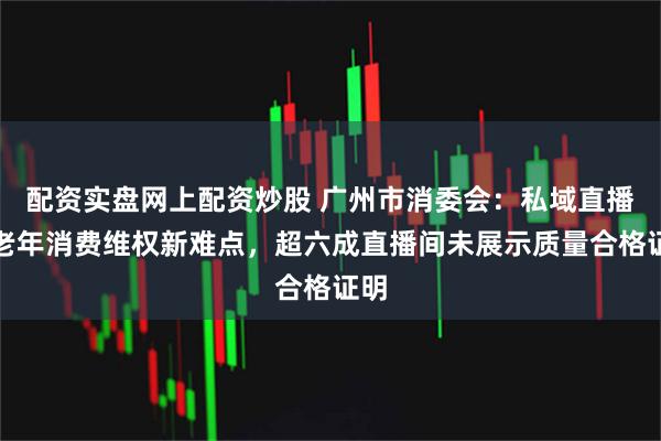 配资实盘网上配资炒股 广州市消委会：私域直播成老年消费维权新难点，超六成直播间未展示质量合格证明