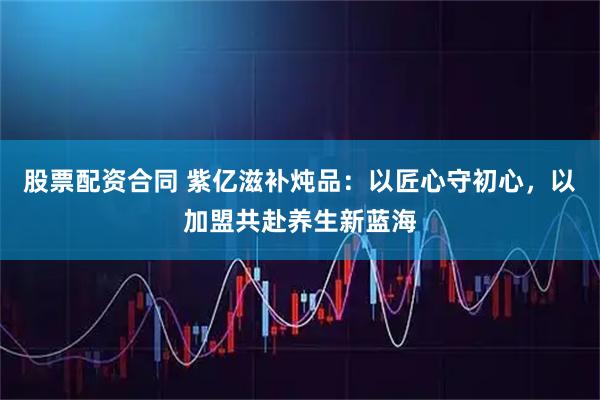 股票配资合同 紫亿滋补炖品：以匠心守初心，以加盟共赴养生新蓝海