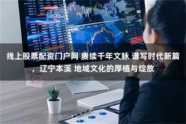 线上股票配资门户网 赓续千年文脉 谱写时代新篇，辽宁本溪 地域文化的厚植与绽放