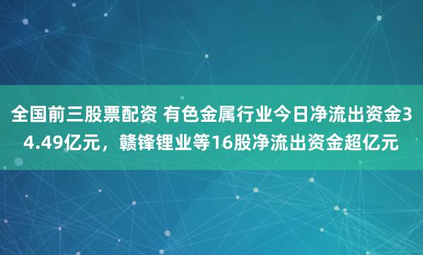 全国前三股票配资 有色金属行业今日净流出资金34.49亿元，赣锋锂业等16股净流出资金超亿元